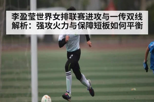 李盈莹世界女排联赛进攻与一传双线解析：强攻火力与保障短板如何平衡