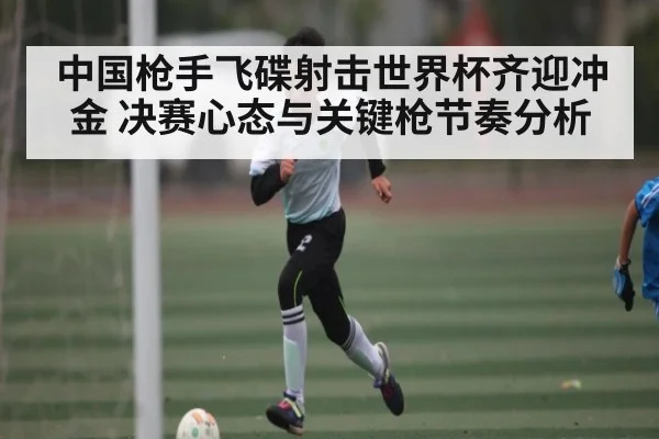 中国枪手飞碟射击世界杯齐迎冲金 决赛心态与关键枪节奏分析