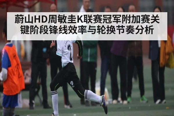 蔚山HD周敏圭K联赛冠军附加赛关键阶段锋线效率与轮换节奏分析